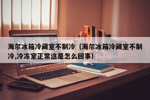 海爾冰箱冷藏室不制冷（海爾冰箱冷藏室不制冷,冷凍室正常這是怎么回事）