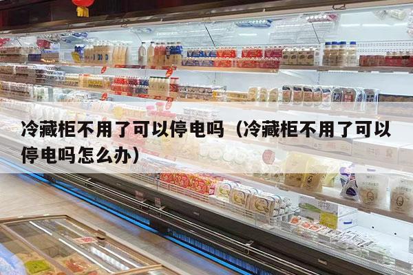 冷藏柜不用了可以停電嗎（冷藏柜不用了可以停電嗎怎么辦）